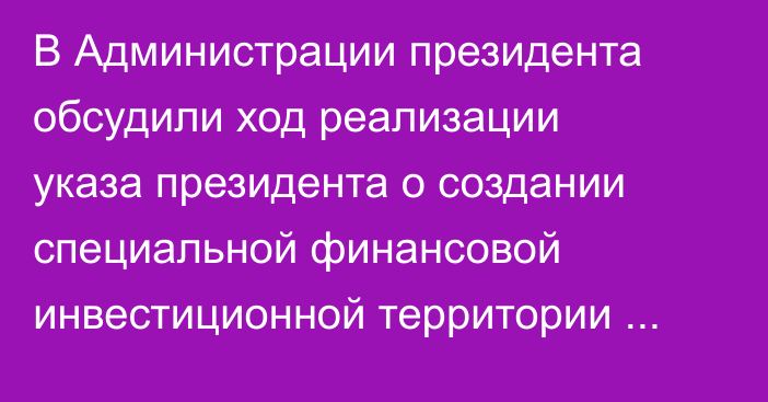 В Администрации президента обсудили ход реализации указа президента о создании специальной финансовой инвестиционной территории «Тамчы»