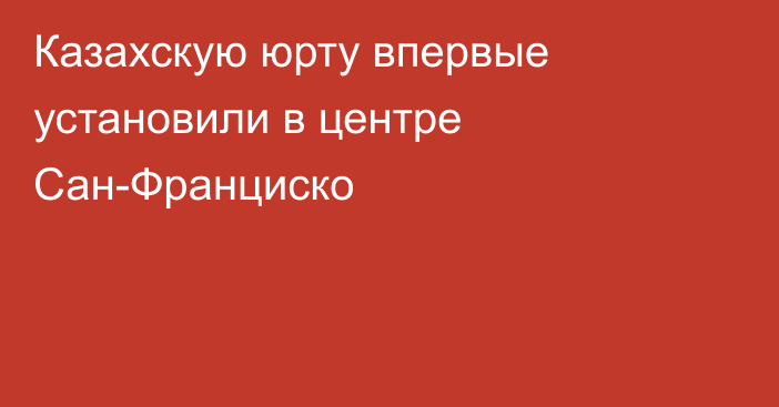 Казахскую юрту впервые установили в центре Сан-Франциско