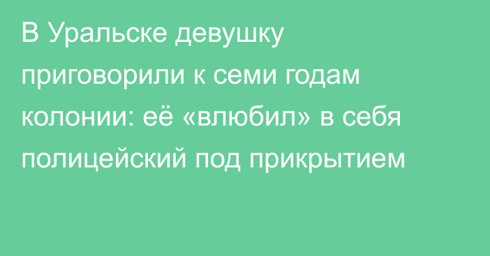 В Уральске девушку приговорили к семи годам колонии: её «влюбил» в себя полицейский под прикрытием