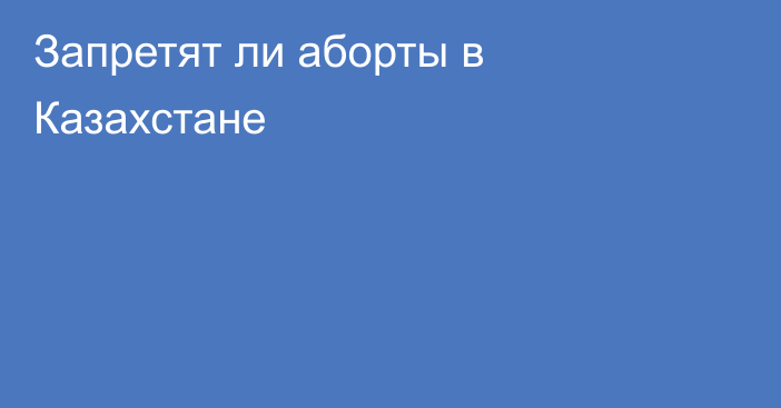 Запретят ли аборты в Казахстане