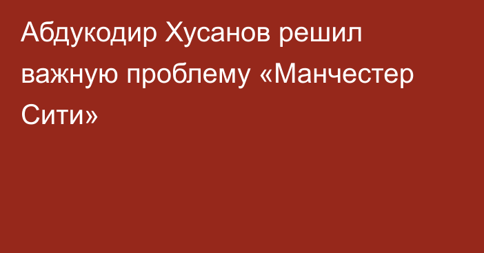 Абдукодир Хусанов решил важную проблему «Манчестер Сити»