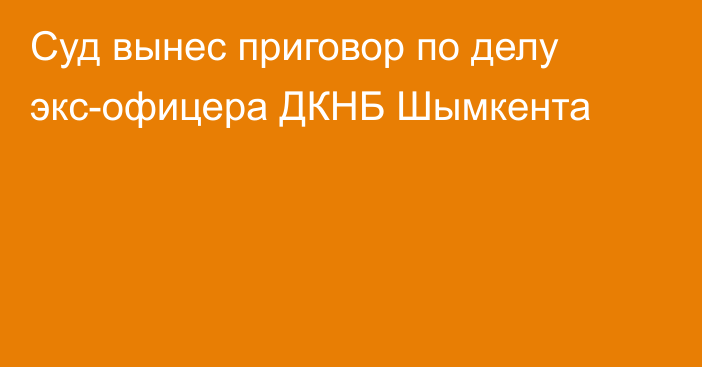 Суд вынес приговор по делу экс-офицера ДКНБ Шымкента