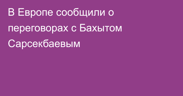 В Европе сообщили о переговорах с Бахытом Сарсекбаевым