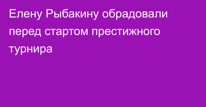 Елену Рыбакину обрадовали перед стартом престижного турнира