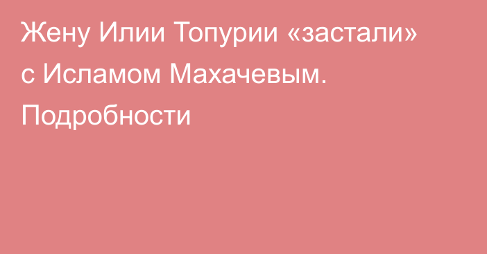 Жену Илии Топурии «застали» с Исламом Махачевым. Подробности