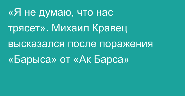 «Я не думаю, что нас трясет». Михаил Кравец высказался после поражения «Барыса» от «Ак Барса»