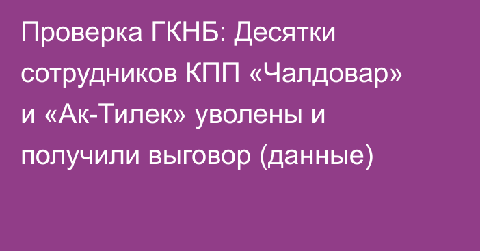 Проверка ГКНБ: Десятки сотрудников КПП «Чалдовар» и «Ак-Тилек»  уволены и получили выговор (данные)
