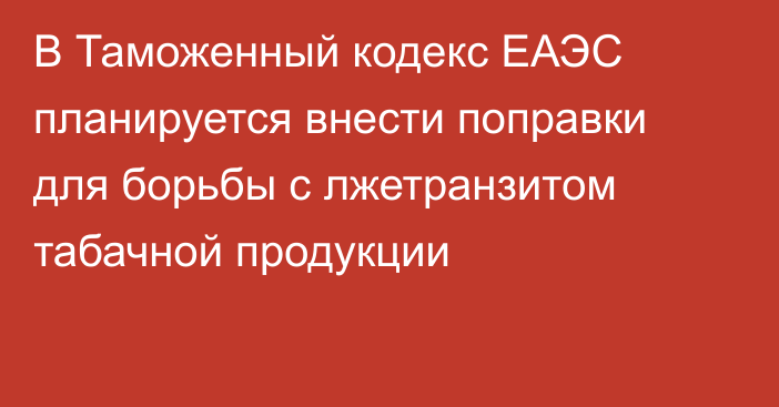 В Таможенный кодекс ЕАЭС планируется внести поправки для борьбы с лжетранзитом табачной продукции