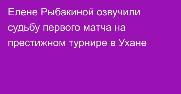 Елене Рыбакиной озвучили судьбу первого матча на престижном турнире в Ухане