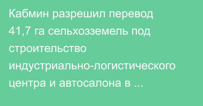 Кабмин разрешил перевод 41,7 га сельхозземель под строительство индустриально-логистического центра и автосалона в Сокулукском районе