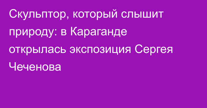 Скульптор, который слышит природу: в Караганде открылась экспозиция Сергея Чеченова