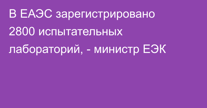 В ЕАЭС зарегистрировано 2800 испытательных лабораторий, - министр ЕЭК