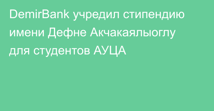 DemirBank учредил стипендию имени Дефне Акчакаялыоглу для студентов АУЦА
