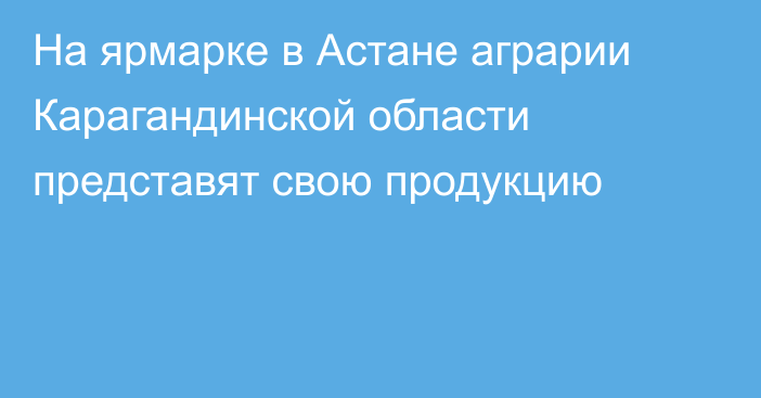 На ярмарке в Астане аграрии Карагандинской области представят свою продукцию