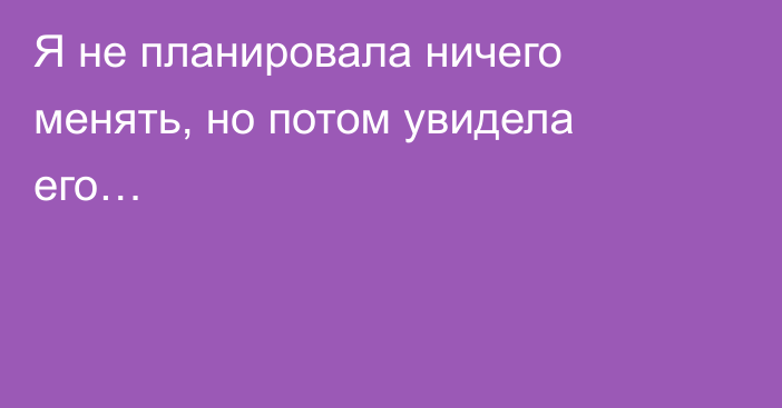 Я не планировала ничего менять, но потом увидела его… 
