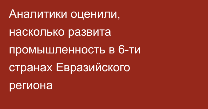 Аналитики оценили, насколько развита промышленность в 6-ти странах Евразийского региона