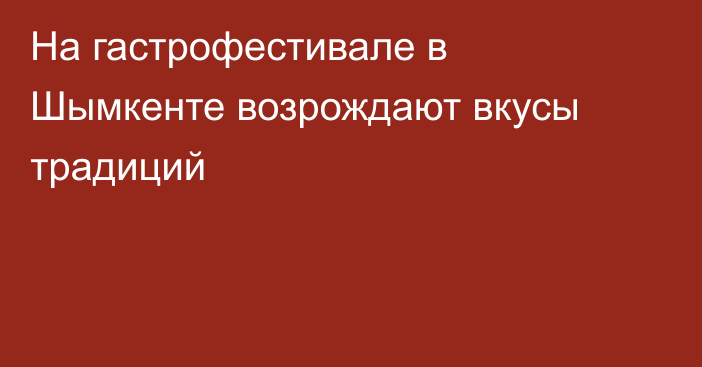 На гастрофестивале в Шымкенте возрождают вкусы традиций