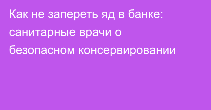 Как не запереть яд в банке: санитарные врачи о безопасном консервировании