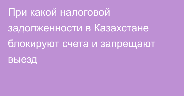 При какой налоговой задолженности в Казахстане блокируют счета и запрещают выезд