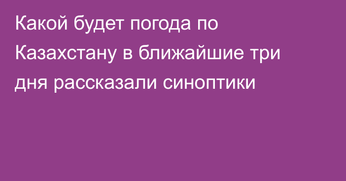 Какой будет погода по Казахстану в ближайшие три дня рассказали синоптики