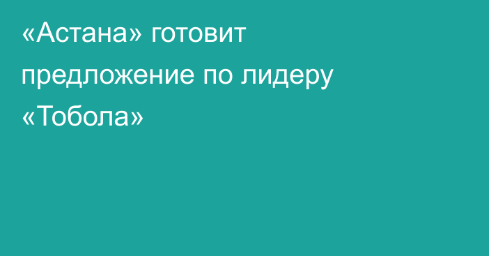 «Астана» готовит предложение по лидеру «Тобола»
