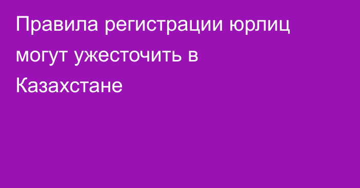 Правила регистрации юрлиц могут ужесточить в Казахстане