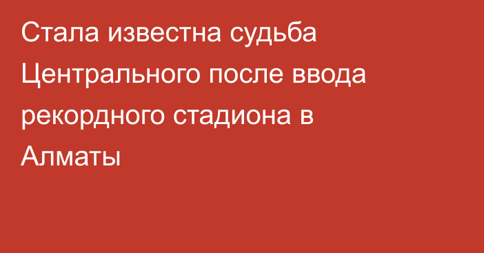 Стала известна судьба Центрального после ввода рекордного стадиона в Алматы