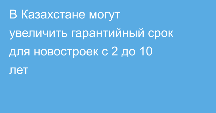 В Казахстане могут увеличить гарантийный срок для новостроек с 2 до 10 лет