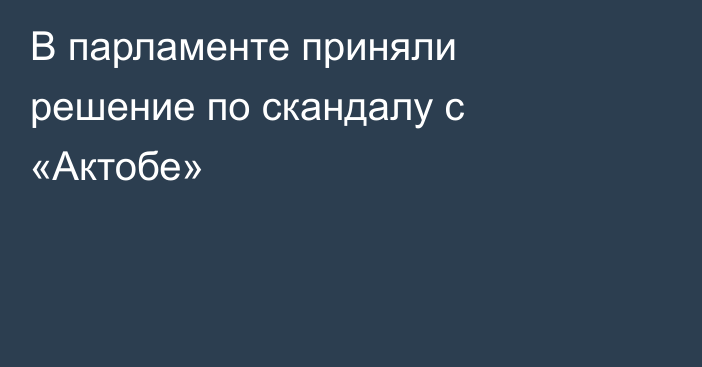 В парламенте приняли решение по скандалу с «Актобе»