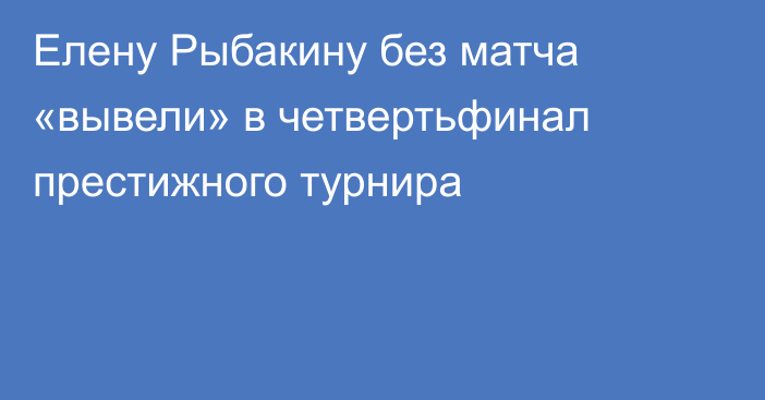 Елену Рыбакину без матча «вывели» в четвертьфинал престижного турнира