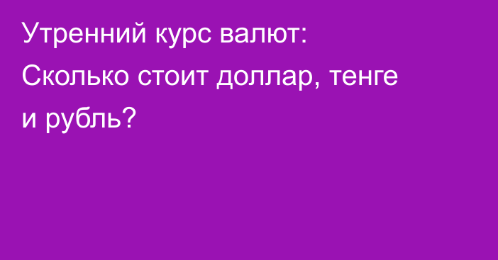 Утренний курс валют: Сколько стоит доллар, тенге и рубль?