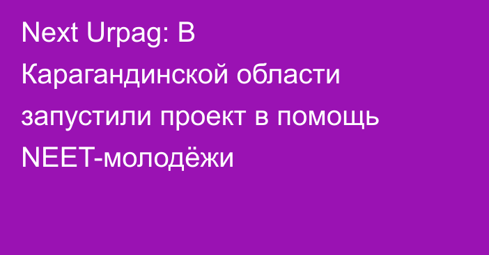 Next Urpag: В Карагандинской области запустили проект в помощь NEET-молодёжи