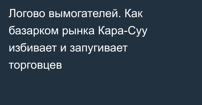 Логово вымогателей. Как базарком рынка Кара-Суу избивает и запугивает торговцев