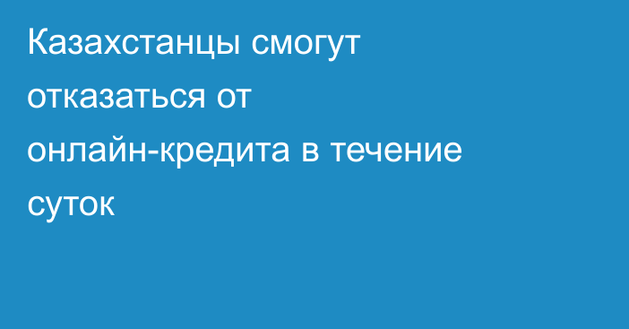 Казахстанцы смогут отказаться от онлайн-кредита в течение суток