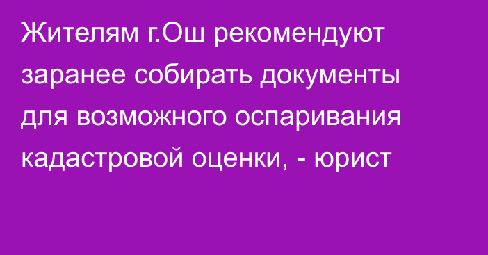 Жителям г.Ош рекомендуют заранее собирать документы для возможного оспаривания кадастровой оценки, - юрист