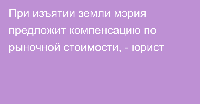 При изъятии земли мэрия предложит компенсацию по рыночной стоимости, - юрист