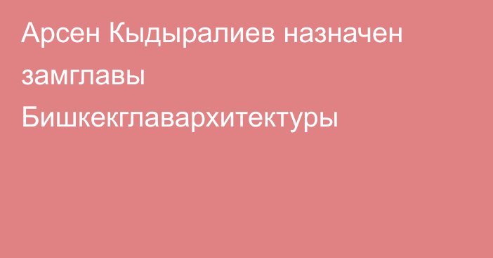 Арсен Кыдыралиев назначен замглавы Бишкекглавархитектуры