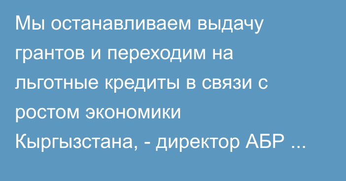Мы останавливаем выдачу грантов и переходим на льготные кредиты в связи с ростом экономики Кыргызстана, - директор АБР в КР 