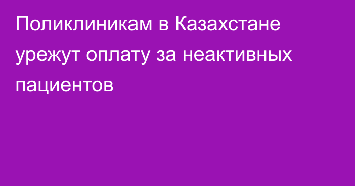 Поликлиникам в Казахстане урежут оплату за неактивных пациентов