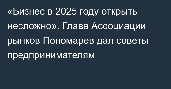 «Бизнес в 2025 году открыть несложно».  Глава Ассоциации рынков Пономарев дал советы предпринимателям