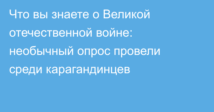 Что вы знаете о Великой отечественной войне: необычный опрос провели среди карагандинцев