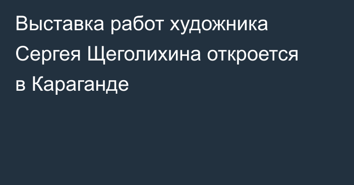 Выставка работ художника Сергея Щеголихина откроется в Караганде