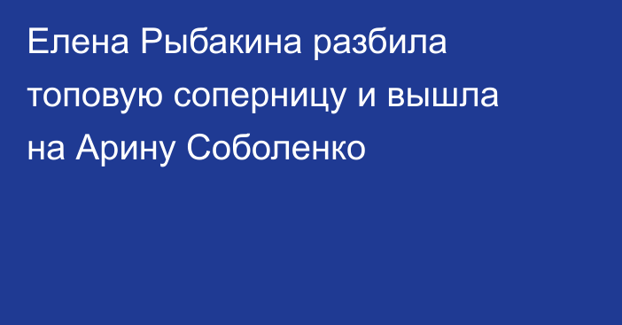 Елена Рыбакина разбила топовую соперницу и вышла на Арину Соболенко