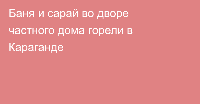 Баня и сарай во дворе частного дома горели в Караганде
