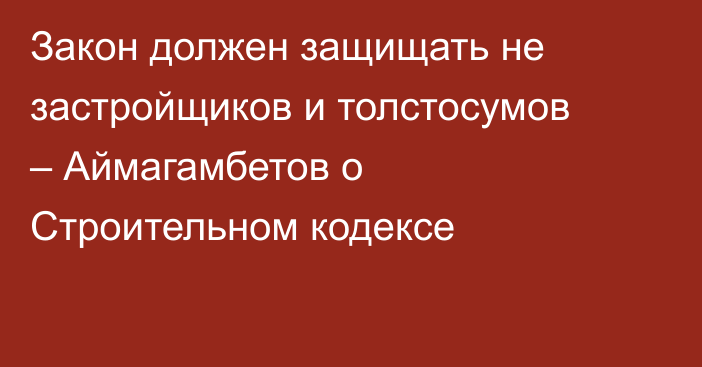 Закон должен защищать не застройщиков и толстосумов – Аймагамбетов о Строительном кодексе