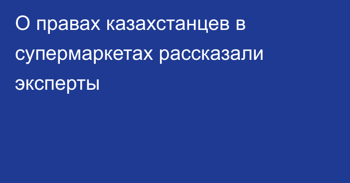 О правах казахстанцев в супермаркетах рассказали эксперты
