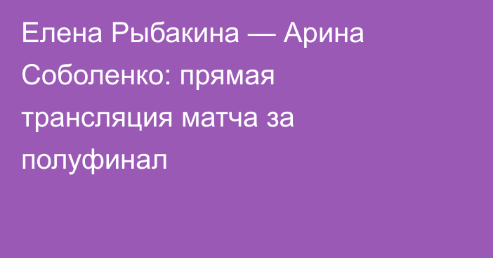 Елена Рыбакина — Арина Соболенко: прямая трансляция матча за полуфинал