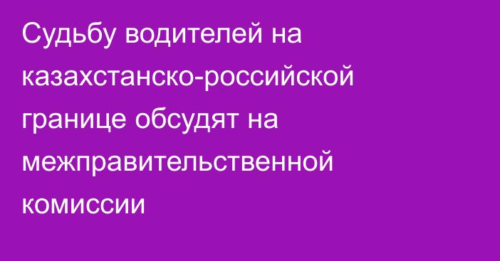 Судьбу водителей на казахстанско-российской границе обсудят на межправительственной комиссии