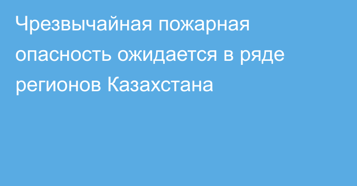 Чрезвычайная пожарная опасность ожидается в ряде регионов Казахстана