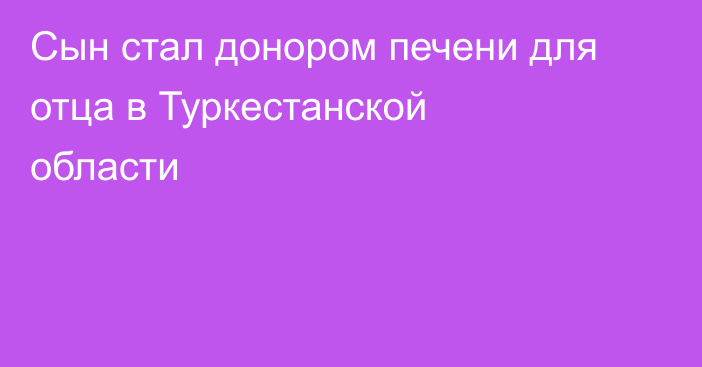 Сын стал донором печени для отца в Туркестанской области